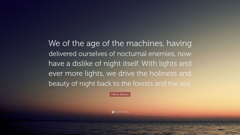 Henry Beston Quote: “We of the age of the machines, having delivered ourselves of nocturnal enemies, now have a dislike of night itself. With lights and ever more lights, we drive the holiness and beauty of night back to the forests and the sea.”