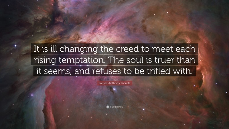 James Anthony Froude Quote: “It is ill changing the creed to meet each rising temptation. The soul is truer than it seems, and refuses to be trifled with.”
