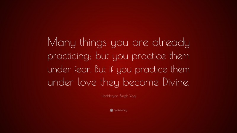 Harbhajan Singh Yogi Quote: “Many things you are already practicing; but you practice them under fear. But if you practice them under love they become Divine.”