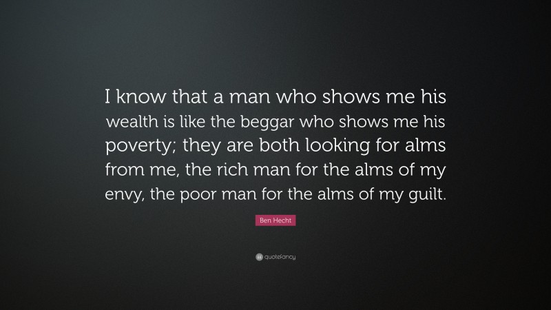 Ben Hecht Quote: “I know that a man who shows me his wealth is like the beggar who shows me his poverty; they are both looking for alms from me, the rich man for the alms of my envy, the poor man for the alms of my guilt.”