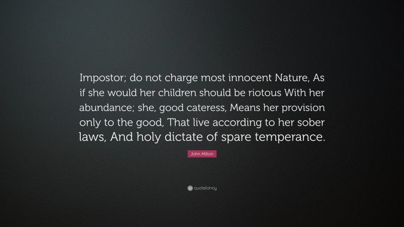John Milton Quote: “Impostor; do not charge most innocent Nature, As if she would her children should be riotous With her abundance; she, good cateress, Means her provision only to the good, That live according to her sober laws, And holy dictate of spare temperance.”