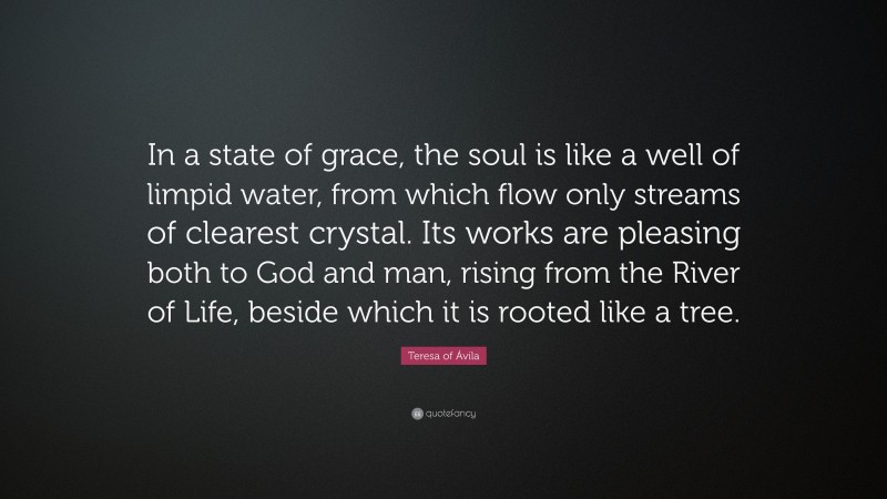 Teresa of Ávila Quote: “In a state of grace, the soul is like a well of limpid water, from which flow only streams of clearest crystal. Its works are pleasing both to God and man, rising from the River of Life, beside which it is rooted like a tree.”