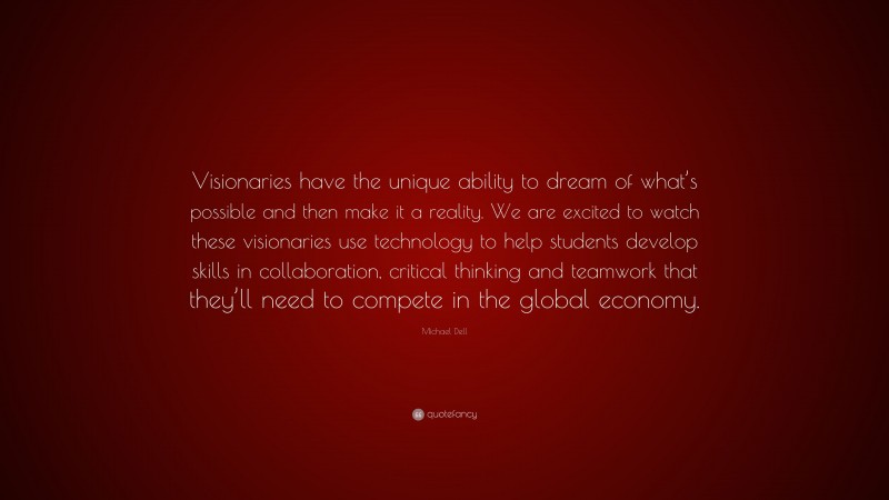 Michael Dell Quote: “Visionaries have the unique ability to dream of what’s possible and then make it a reality. We are excited to watch these visionaries use technology to help students develop skills in collaboration, critical thinking and teamwork that they’ll need to compete in the global economy.”