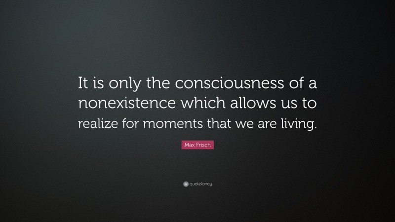 Max Frisch Quote: “It is only the consciousness of a nonexistence which allows us to realize for moments that we are living.”