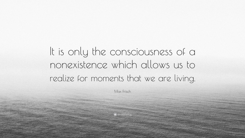 Max Frisch Quote: “It is only the consciousness of a nonexistence which allows us to realize for moments that we are living.”
