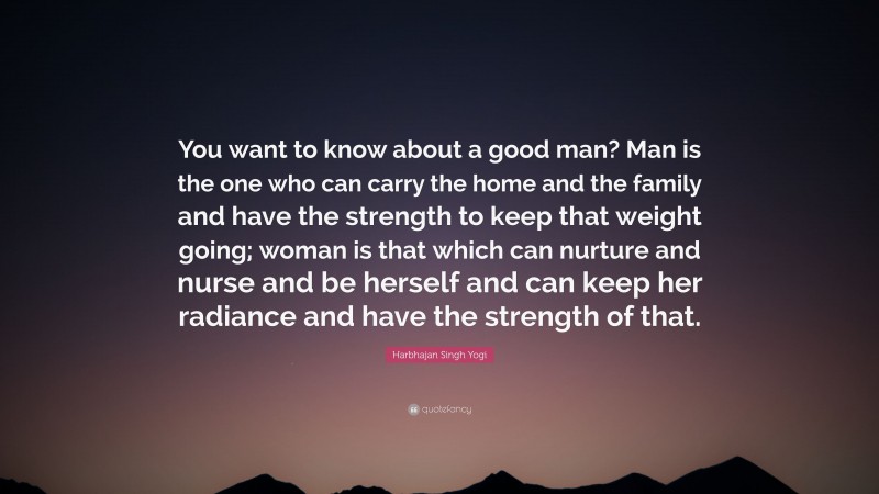 Harbhajan Singh Yogi Quote: “You want to know about a good man? Man is the one who can carry the home and the family and have the strength to keep that weight going; woman is that which can nurture and nurse and be herself and can keep her radiance and have the strength of that.”