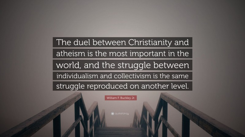 William F. Buckley Jr. Quote: “The duel between Christianity and atheism is the most important in the world, and the struggle between individualism and collectivism is the same struggle reproduced on another level.”