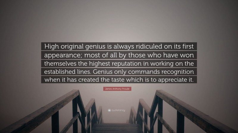 James Anthony Froude Quote: “High original genius is always ridiculed on its first appearance; most of all by those who have won themselves the highest reputation in working on the established lines. Genius only commands recognition when it has created the taste which is to appreciate it.”