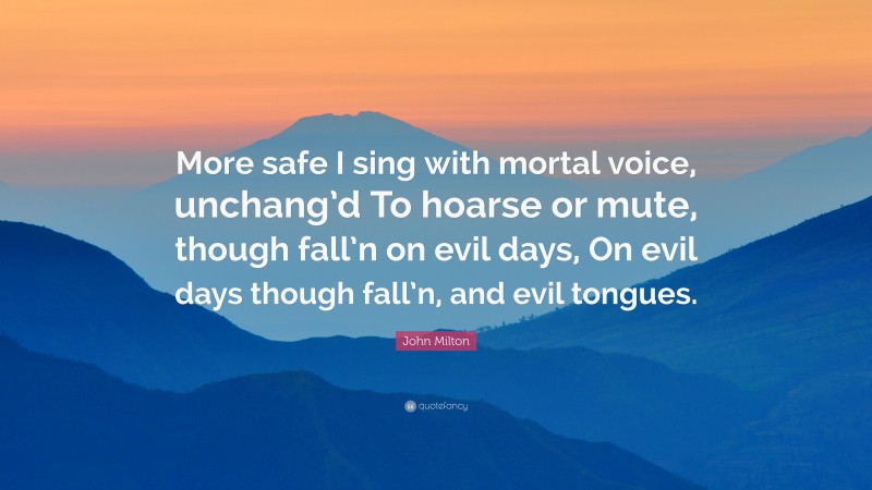 John Milton Quote: “More safe I sing with mortal voice, unchang’d To hoarse or mute, though fall’n on evil days, On evil days though fall’n, and evil tongues.”