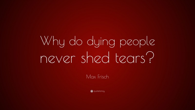 Max Frisch Quote: “Why do dying people never shed tears?”