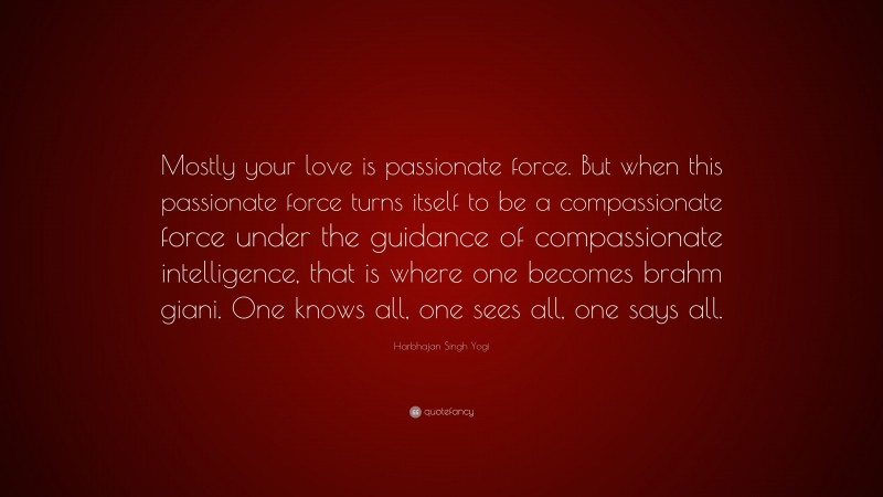 Harbhajan Singh Yogi Quote: “Mostly your love is passionate force. But when this passionate force turns itself to be a compassionate force under the guidance of compassionate intelligence, that is where one becomes brahm giani. One knows all, one sees all, one says all.”