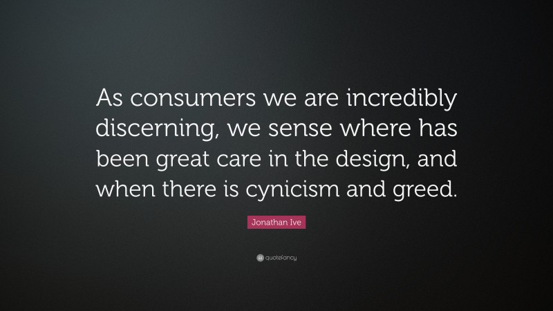 Jonathan Ive Quote: “As consumers we are incredibly discerning, we sense where has been great care in the design, and when there is cynicism and greed.”