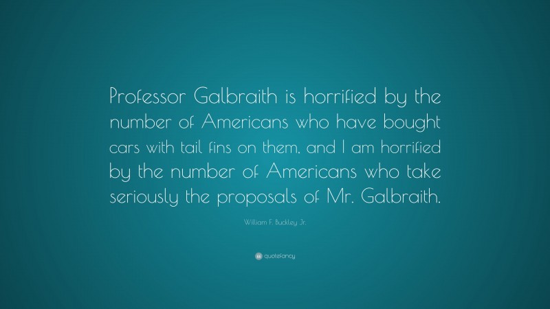 William F. Buckley Jr. Quote: “Professor Galbraith is horrified by the number of Americans who have bought cars with tail fins on them, and I am horrified by the number of Americans who take seriously the proposals of Mr. Galbraith.”