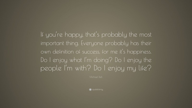 Michael Dell Quote: “If you’re happy, that’s probably the most important thing. Everyone probably has their own definition of success, for me it’s happiness. Do I enjoy what I’m doing? Do I enjoy the people I’m with? Do I enjoy my life?”