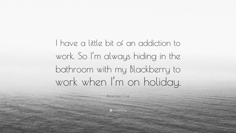 Penelope Cruz Quote: “I have a little bit of an addiction to work. So I’m always hiding in the bathroom with my Blackberry to work when I’m on holiday.”