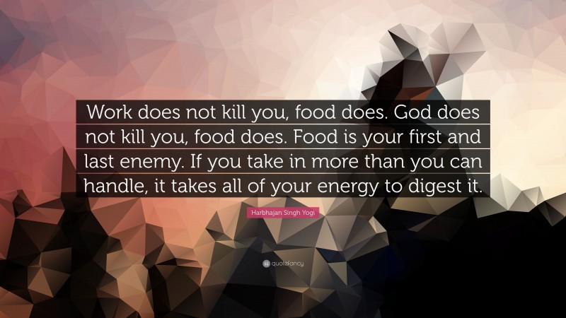 Harbhajan Singh Yogi Quote: “Work does not kill you, food does. God does not kill you, food does. Food is your first and last enemy. If you take in more than you can handle, it takes all of your energy to digest it.”