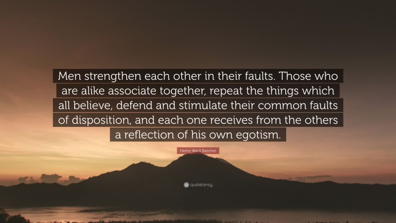 Henry Ward Beecher Quote: “Men strengthen each other in their faults. Those who are alike associate together, repeat the things which all believe, defend and stimulate their common faults of disposition, and each one receives from the others a reflection of his own egotism.”