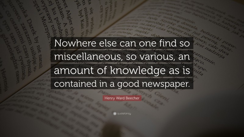 Henry Ward Beecher Quote: “Nowhere else can one find so miscellaneous, so various, an amount of knowledge as is contained in a good newspaper.”