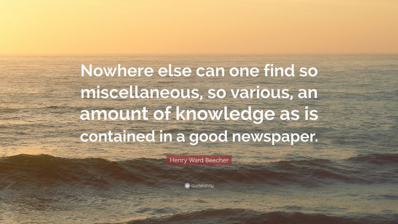 Henry Ward Beecher Quote: “Nowhere else can one find so miscellaneous, so various, an amount of knowledge as is contained in a good newspaper.”