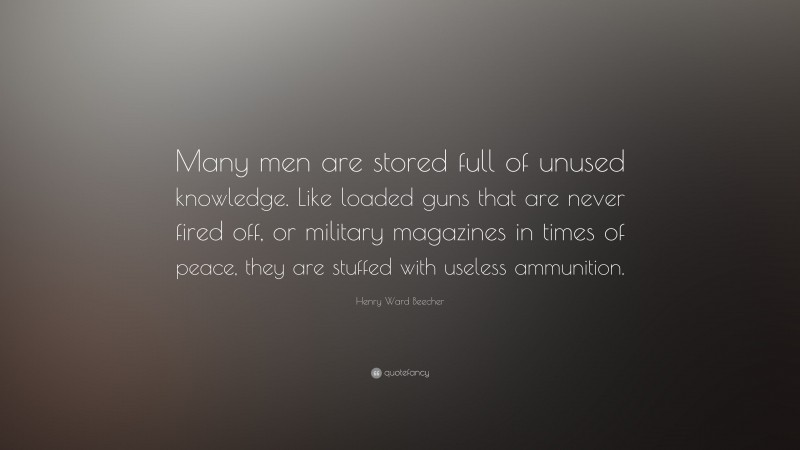 Henry Ward Beecher Quote: “Many men are stored full of unused knowledge. Like loaded guns that are never fired off, or military magazines in times of peace, they are stuffed with useless ammunition.”