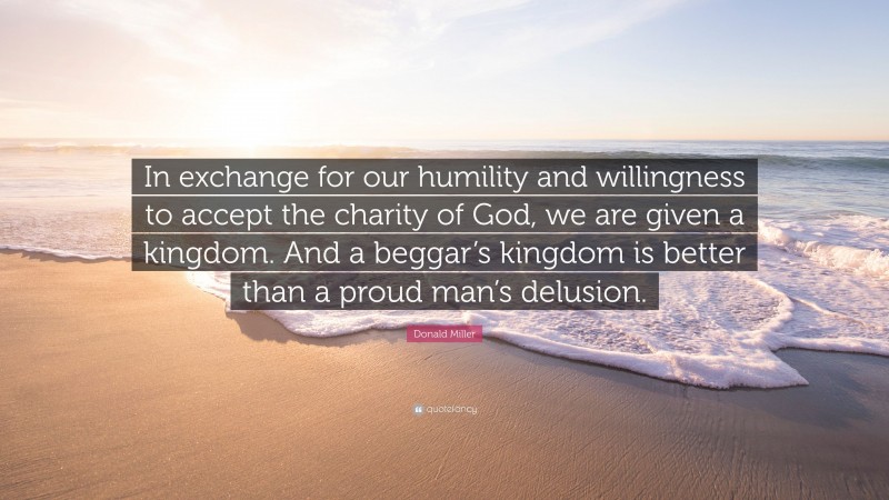 Donald Miller Quote: “In exchange for our humility and willingness to accept the charity of God, we are given a kingdom. And a beggar’s kingdom is better than a proud man’s delusion.”