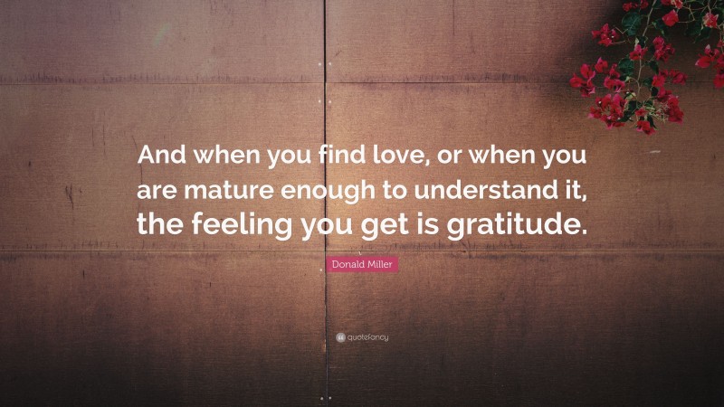 Donald Miller Quote: “And when you find love, or when you are mature enough to understand it, the feeling you get is gratitude.”