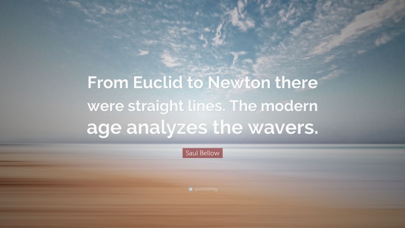 Saul Bellow Quote: “From Euclid to Newton there were straight lines. The modern age analyzes the wavers.”