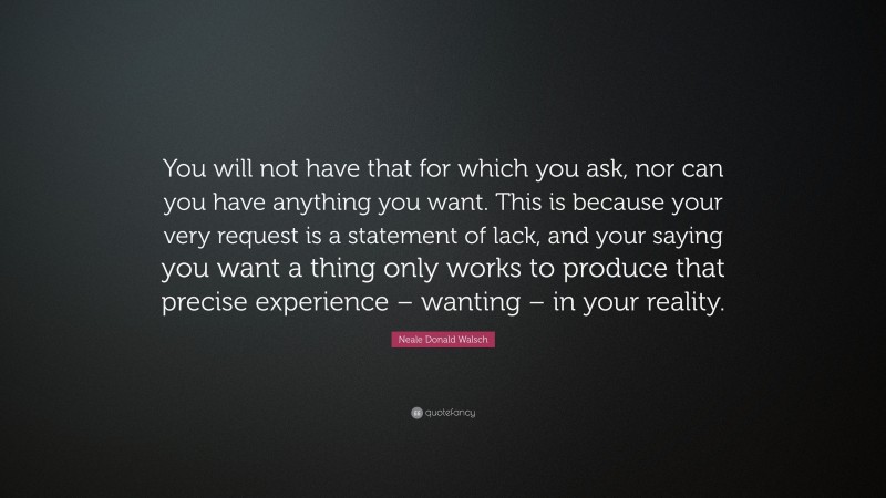 Neale Donald Walsch Quote: “You will not have that for which you ask, nor can you have anything you want. This is because your very request is a statement of lack, and your saying you want a thing only works to produce that precise experience – wanting – in your reality.”