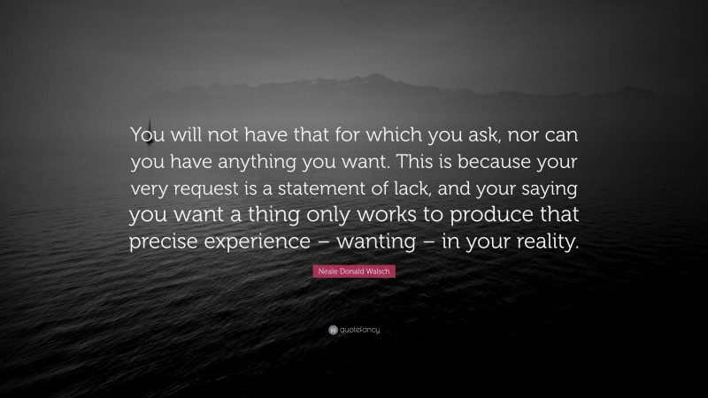 Neale Donald Walsch Quote: “You will not have that for which you ask, nor can you have anything you want. This is because your very request is a statement of lack, and your saying you want a thing only works to produce that precise experience – wanting – in your reality.”