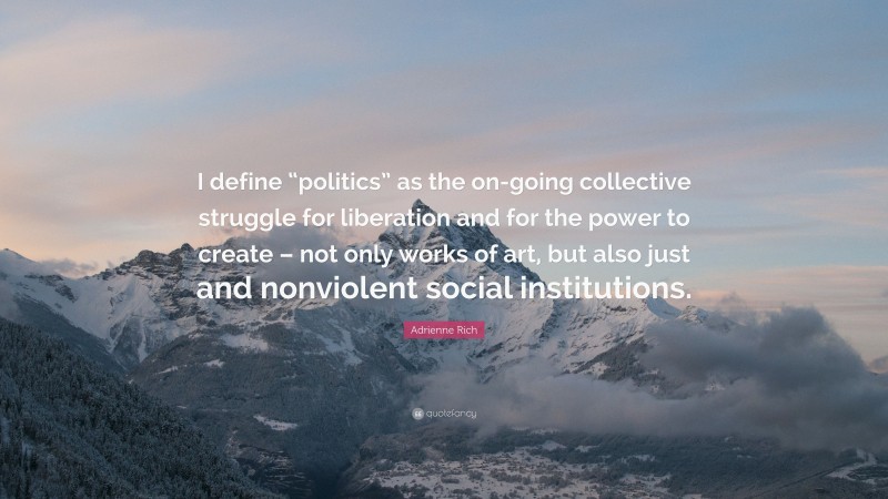 Adrienne Rich Quote: “I define “politics” as the on-going collective struggle for liberation and for the power to create – not only works of art, but also just and nonviolent social institutions.”