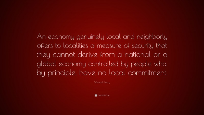 Wendell Berry Quote: “An economy genuinely local and neighborly offers to localities a measure of security that they cannot derive from a national or a global economy controlled by people who, by principle, have no local commitment.”