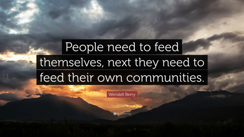 Wendell Berry Quote: “People need to feed themselves, next they need to feed their own communities.”