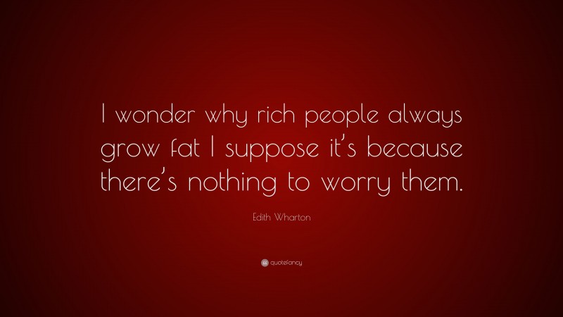 Edith Wharton Quote: “I wonder why rich people always grow fat I suppose it’s because there’s nothing to worry them.”