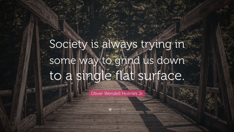 Oliver Wendell Holmes Jr. Quote: “Society is always trying in some way to grind us down to a single flat surface.”