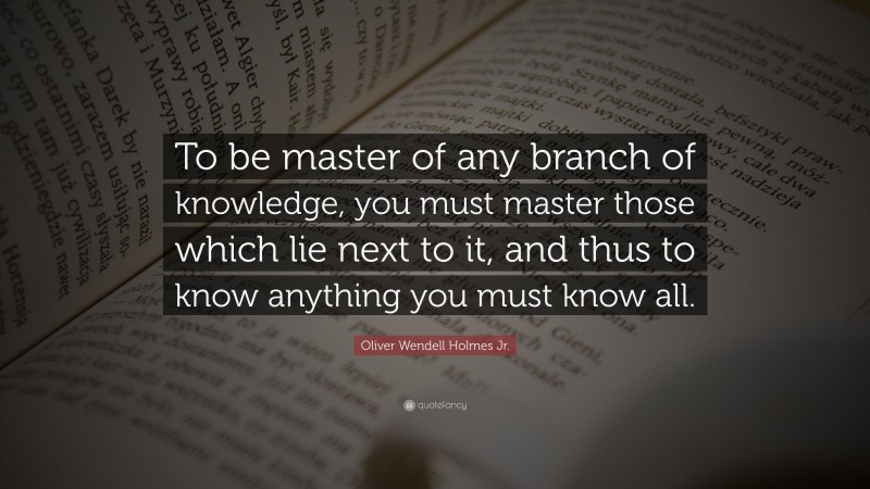 Oliver Wendell Holmes Jr. Quote: “To be master of any branch of knowledge, you must master those which lie next to it, and thus to know anything you must know all.”