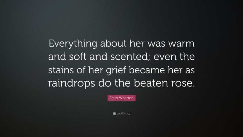 Edith Wharton Quote: “Everything about her was warm and soft and scented; even the stains of her grief became her as raindrops do the beaten rose.”