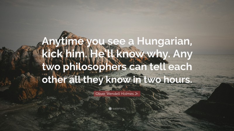 Oliver Wendell Holmes Jr. Quote: “Anytime you see a Hungarian, kick him. He’ll know why. Any two philosophers can tell each other all they know in two hours.”