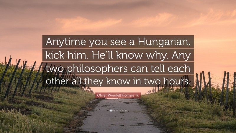 Oliver Wendell Holmes Jr. Quote: “Anytime you see a Hungarian, kick him. He’ll know why. Any two philosophers can tell each other all they know in two hours.”