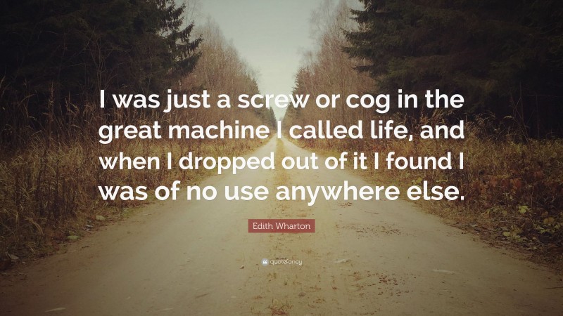 Edith Wharton Quote: “I was just a screw or cog in the great machine I called life, and when I dropped out of it I found I was of no use anywhere else.”