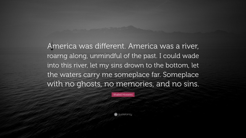 Khaled Hosseini Quote: “America was different. America was a river, roarng along, unmindful of the past. I could wade into this river, let my sins drown to the bottom, let the waters carry me someplace far. Someplace with no ghosts, no memories, and no sins.”