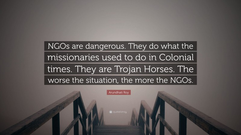 Arundhati Roy Quote: “NGOs are dangerous. They do what the missionaries used to do in Colonial times. They are Trojan Horses. The worse the situation, the more the NGOs.”