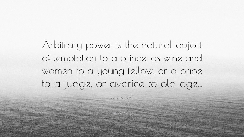 Jonathan Swift Quote: “Arbitrary power is the natural object of temptation to a prince, as wine and women to a young fellow, or a bribe to a judge, or avarice to old age...”
