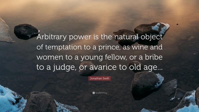 Jonathan Swift Quote: “Arbitrary power is the natural object of temptation to a prince, as wine and women to a young fellow, or a bribe to a judge, or avarice to old age...”