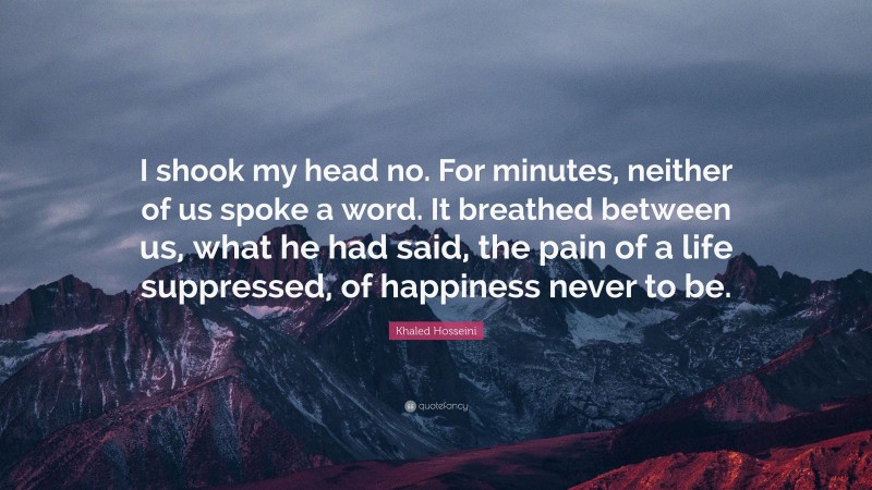 Khaled Hosseini Quote: “I shook my head no. For minutes, neither of us spoke a word. It breathed between us, what he had said, the pain of a life suppressed, of happiness never to be.”