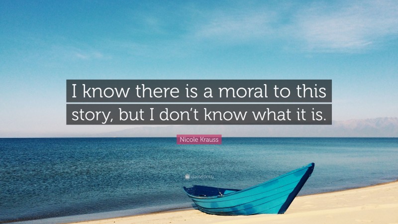 Nicole Krauss Quote: “I know there is a moral to this story, but I don’t know what it is.”