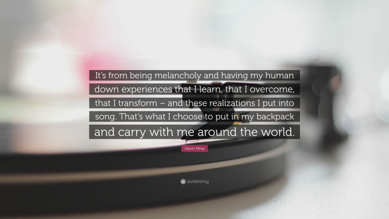 Jason Mraz Quote: “It’s from being melancholy and having my human down experiences that I learn, that I overcome, that I transform – and these realizations I put into song. That’s what I choose to put in my backpack and carry with me around the world.”