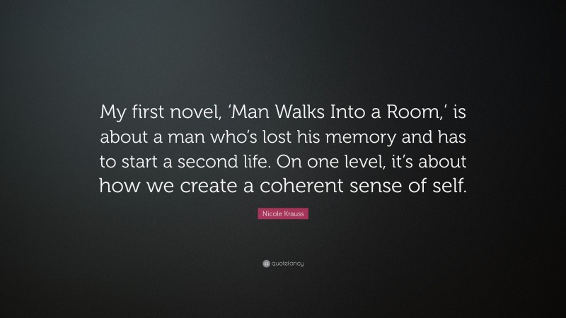 Nicole Krauss Quote: “My first novel, ‘Man Walks Into a Room,’ is about a man who’s lost his memory and has to start a second life. On one level, it’s about how we create a coherent sense of self.”