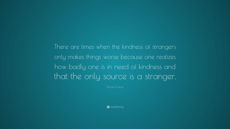 Nicole Krauss Quote: “There are times when the kindness of strangers only makes things worse because one realizes how badly one is in need of kindness and that the only source is a stranger.”