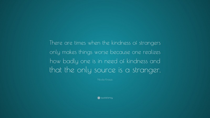 Nicole Krauss Quote: “There are times when the kindness of strangers only makes things worse because one realizes how badly one is in need of kindness and that the only source is a stranger.”