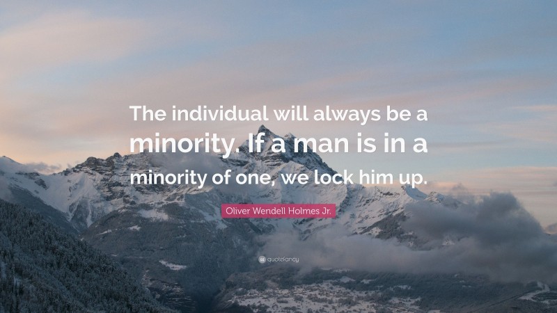 Oliver Wendell Holmes Jr. Quote: “The individual will always be a minority. If a man is in a minority of one, we lock him up.”